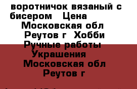 воротничок вязаный с бисером › Цена ­ 1 000 - Московская обл., Реутов г. Хобби. Ручные работы » Украшения   . Московская обл.,Реутов г.